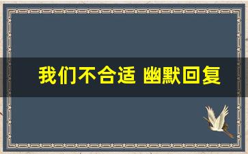 我们不合适 幽默回复_对方说不合适怎么挽回